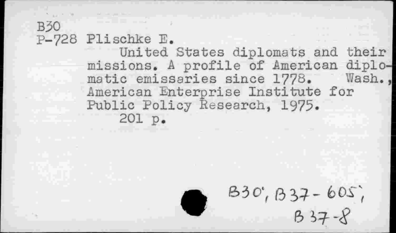 ﻿B50
P-728 Plischke E.
United States diplomats and their missions. A profile of American diplo matic emissaries since 1778. Wash. American Enterprise Institute for Public Policy Research, 1975.
201 p.
&3O-, 6 57- 6OT,